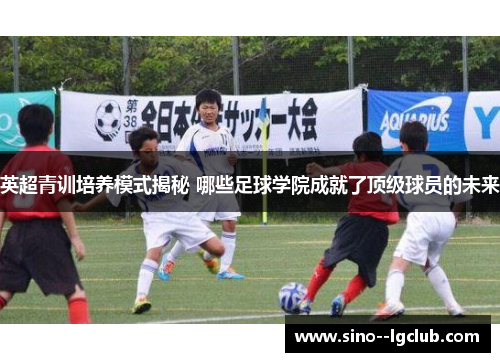 英超青训培养模式揭秘 哪些足球学院成就了顶级球员的未来 英超青训培养模式揭秘 哪些足球学院成就了顶级球员的未来