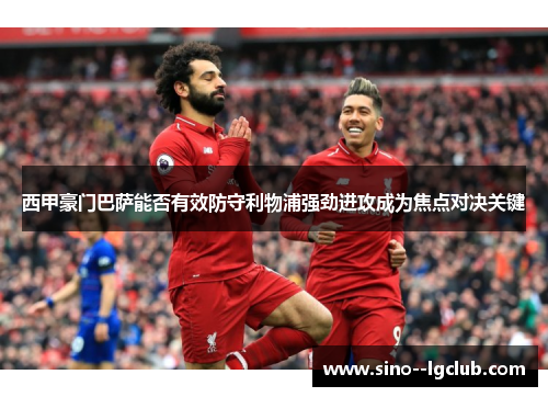 西甲豪门巴萨能否有效防守利物浦强劲进攻成为焦点对决关键