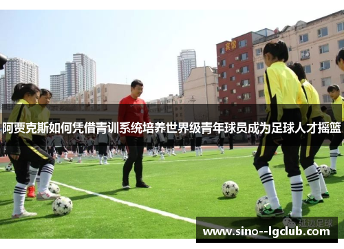 阿贾克斯如何凭借青训系统培养世界级青年球员成为足球人才摇篮