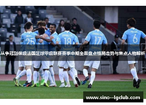 从争冠到保级法国足球甲级联赛赛季中期全面盘点格局走势与焦点人物解析
