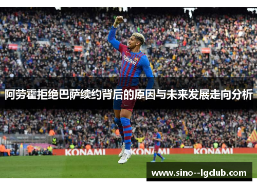 阿劳霍拒绝巴萨续约背后的原因与未来发展走向分析 阿劳霍拒绝巴萨续约背后的原因与未来发展走向分析