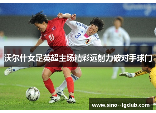 沃尔什女足英超主场精彩远射力破对手球门 沃尔什女足英超主场精彩远射力破对手球门