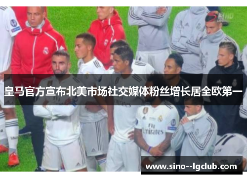 皇马官方宣布北美市场社交媒体粉丝增长居全欧第一 皇马官方宣布北美市场社交媒体粉丝增长居全欧第一
