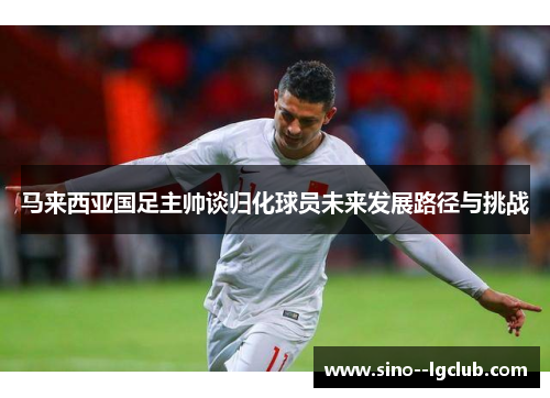 马来西亚国足主帅谈归化球员未来发展路径与挑战