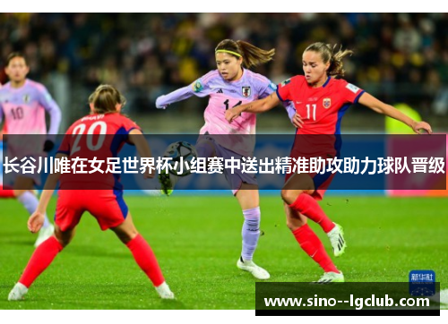 长谷川唯在女足世界杯小组赛中送出精准助攻助力球队晋级 长谷川唯在女足世界杯小组赛中送出精准助攻助力球队晋级